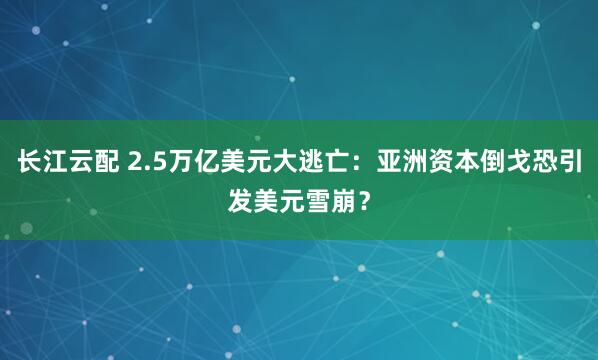 长江云配 2.5万亿美元大逃亡：亚洲资本倒戈恐引发美元雪崩？