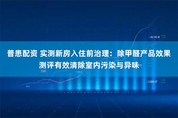 普患配资 实测新房入住前治理：除甲醛产品效果测评有效清除室内污染与异味