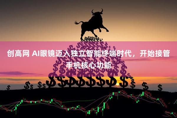 创高网 AI眼镜迈入独立智能终端时代，开始接管手机核心功能