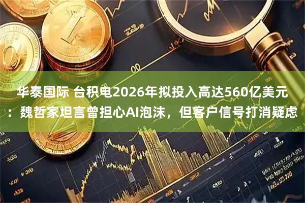 华泰国际 台积电2026年拟投入高达560亿美元：魏哲家坦言曾担心AI泡沫，但客户信号打消疑虑