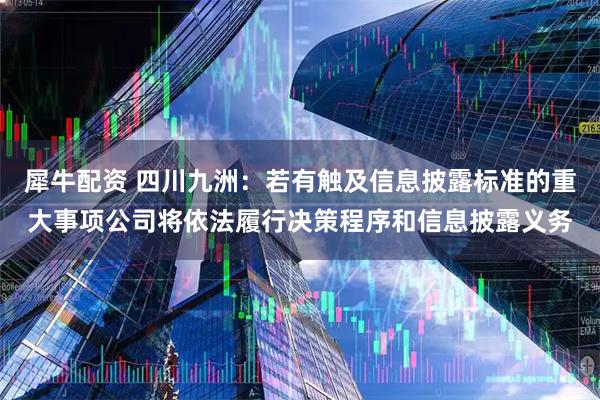 犀牛配资 四川九洲：若有触及信息披露标准的重大事项公司将依法履行决策程序和信息披露义务