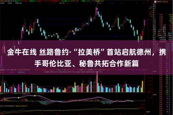 金牛在线 丝路鲁约·“拉美桥”首站启航德州，携手哥伦比亚、秘鲁共拓合作新篇