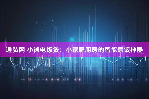 通弘网 小熊电饭煲：小家庭厨房的智能煮饭神器