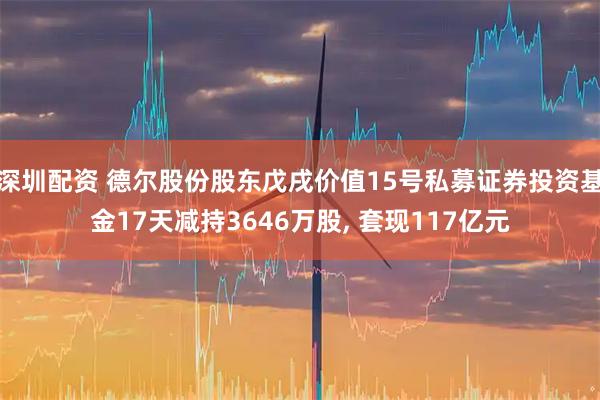 深圳配资 德尔股份股东戊戌价值15号私募证券投资基金17天减持3646万股, 套现117亿元
