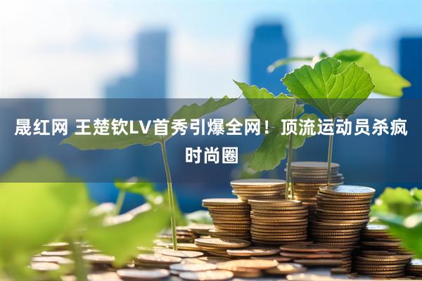 晟红网 王楚钦LV首秀引爆全网！顶流运动员杀疯时尚圈