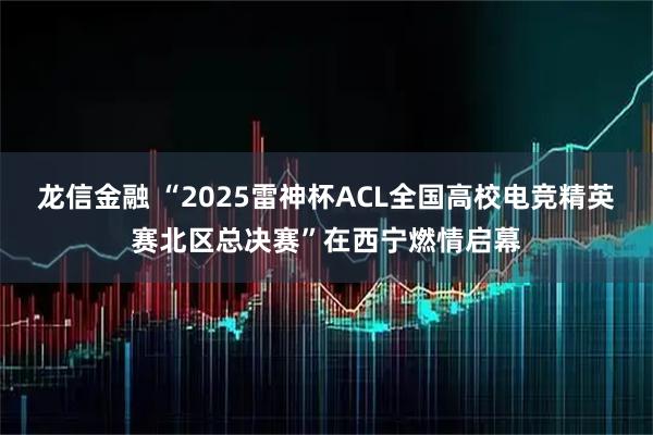 龙信金融 “2025雷神杯ACL全国高校电竞精英赛北区总决赛”在西宁燃情启幕