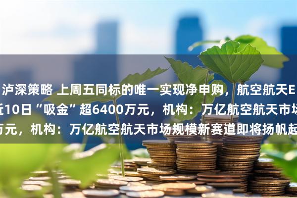 泸深策略 上周五同标的唯一实现净申购，航空航天ETF天弘（159241）近10日“吸金”超6400万元，机构：万亿航空航天市场规模新赛道即将扬帆起航