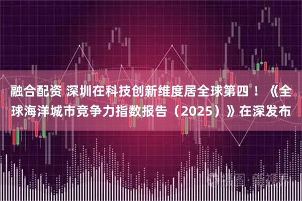 融合配资 深圳在科技创新维度居全球第四 ！《全球海洋城市竞争力指数报告（2025）》在深发布