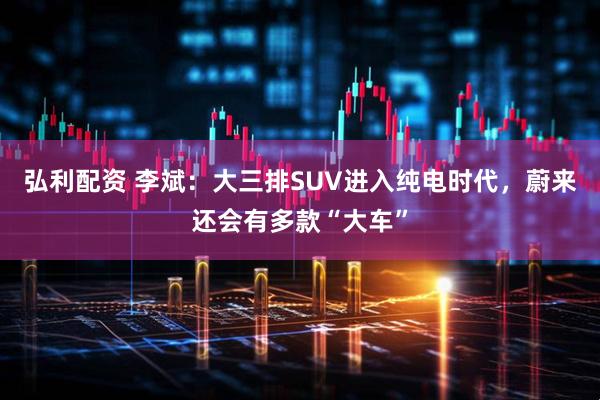 弘利配资 李斌：大三排SUV进入纯电时代，蔚来还会有多款“大车”