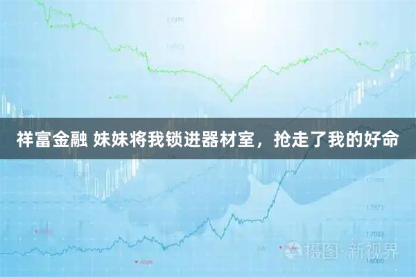 祥富金融 妹妹将我锁进器材室，抢走了我的好命