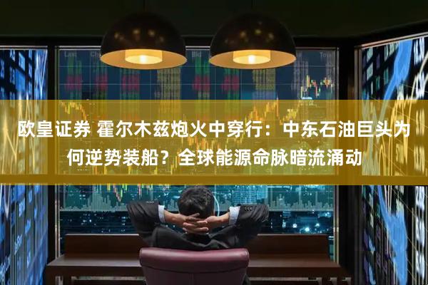 欧皇证券 霍尔木兹炮火中穿行：中东石油巨头为何逆势装船？全球能源命脉暗流涌动